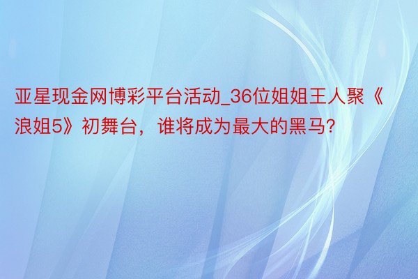 亚星现金网博彩平台活动_36位姐姐王人聚《浪姐5》初舞台，谁将成为最大的黑马？