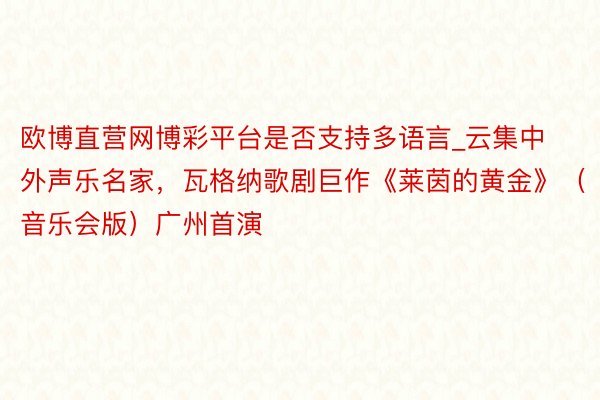 欧博直营网博彩平台是否支持多语言_云集中外声乐名家，瓦格纳歌剧巨作《莱茵的黄金》（音乐会版）广州首演