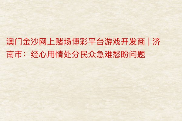 澳门金沙网上赌场博彩平台游戏开发商 | 济南市：经心用情处分民众急难愁盼问题
