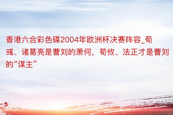 香港六合彩色碟2004年欧洲杯决赛阵容_荀彧、诸葛亮是曹刘的萧何，荀攸、法正才是曹刘的“谋主”