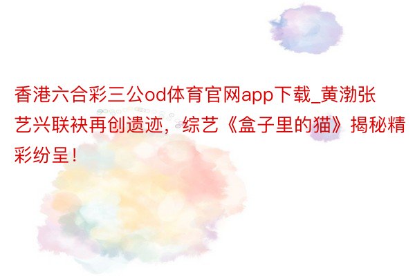 香港六合彩三公od体育官网app下载_黄渤张艺兴联袂再创遗迹，综艺《盒子里的猫》揭秘精彩纷呈！