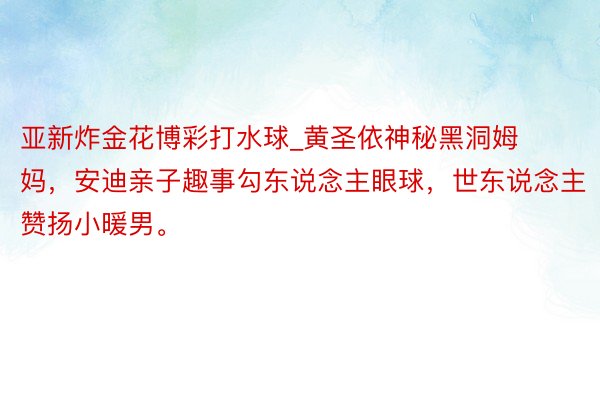 亚新炸金花博彩打水球_黄圣依神秘黑洞姆妈，安迪亲子趣事勾东说念主眼球，世东说念主赞扬小暖男。