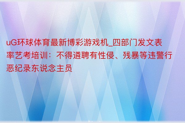 uG环球体育最新博彩游戏机_四部门发文表率艺考培训：不得遴聘有性侵、残暴等违警行恶纪录东说念主员