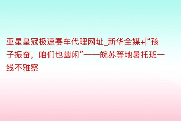 亚星皇冠极速赛车代理网址_新华全媒+|“孩子振奋，咱们也幽闲”——皖苏等地暑托班一线不雅察