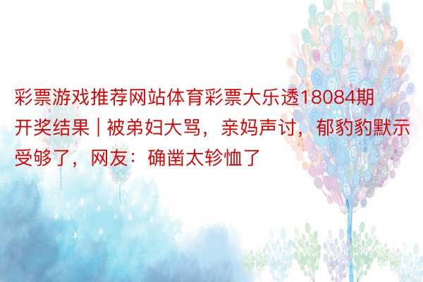 彩票游戏推荐网站体育彩票大乐透18084期开奖结果 | 被弟妇大骂，亲妈声讨，郁豹豹默示受够了，网友：确凿太轸恤了