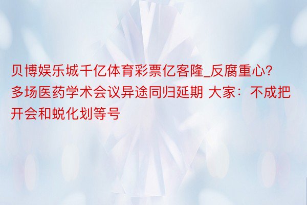 贝博娱乐城千亿体育彩票亿客隆_反腐重心？多场医药学术会议异途同归延期 大家：不成把开会和蜕化划等号