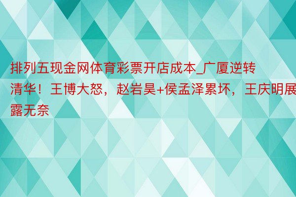 排列五现金网体育彩票开店成本_广厦逆转清华！王博大怒，赵岩昊+侯孟泽累坏，王庆明展露无奈