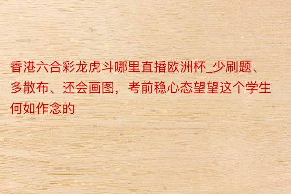 香港六合彩龙虎斗哪里直播欧洲杯_少刷题、多散布、还会画图，考前稳心态望望这个学生何如作念的