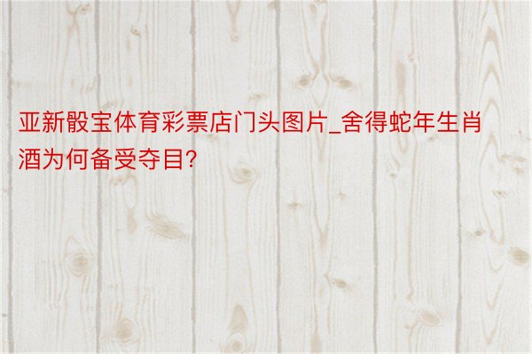 亚新骰宝体育彩票店门头图片_舍得蛇年生肖酒为何备受夺目？