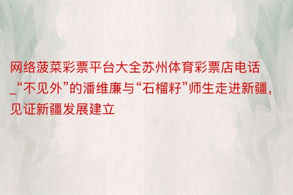 网络菠菜彩票平台大全苏州体育彩票店电话_“不见外”的潘维廉与“石榴籽”师生走进新疆，见证新疆发展建立